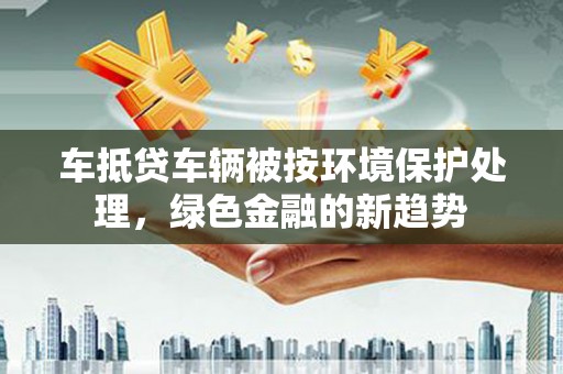 企石车抵贷车辆被按环境保护处理，绿色金融的新趋势