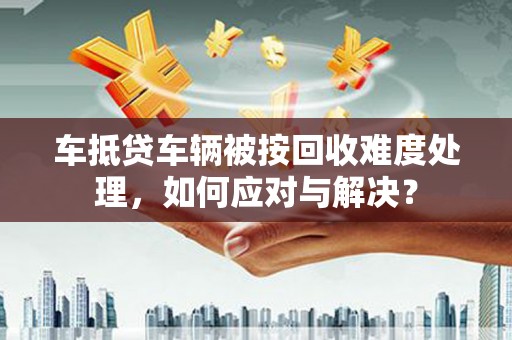 北湖车抵贷车辆被按回收难度处理，如何应对与解决？