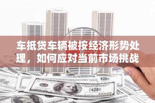 涟水车抵贷车辆被按经济形势处理，如何应对当前市场挑战？