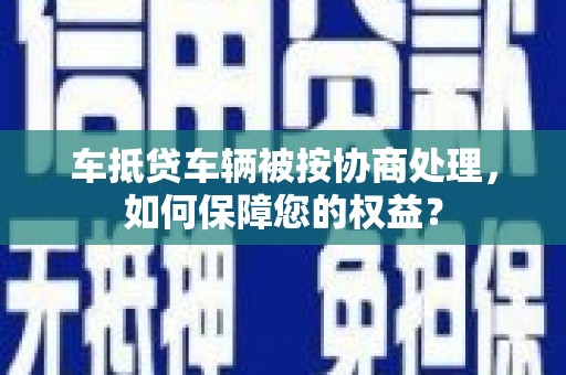 伊宁车抵贷车辆被按协商处理，如何保障您的权益？
