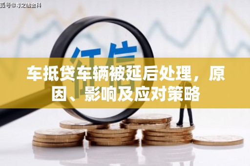 陇南车抵贷车辆被延后处理，原因、影响及应对策略